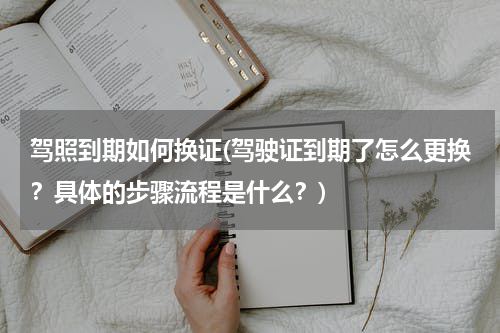 驾照到期如何换证(驾驶证到期了怎么更换？具体的步骤流程是什么？)