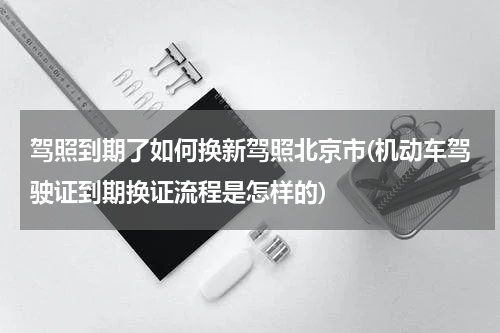 驾照到期了如何换新驾照北京市(机动车驾驶证到期换证流程是怎样的)