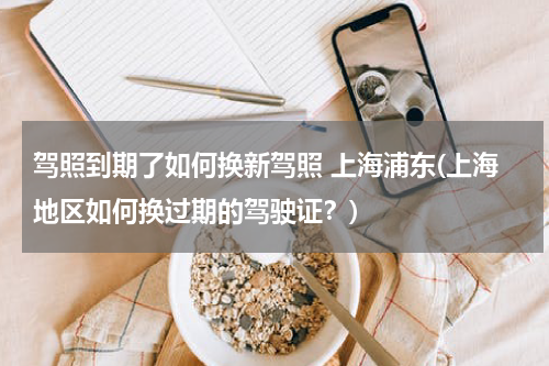 驾照到期了如何换新驾照 上海浦东(上海地区如何换过期的驾驶证？)