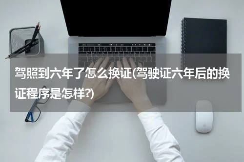 驾照到六年了怎么换证(驾驶证六年后的换证程序是怎样?)