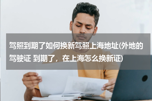 驾照到期了如何换新驾照上海地址(外地的驾驶证 到期了，在上海怎么换新证)