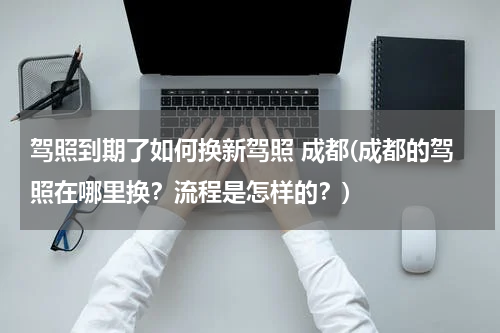 驾照到期了如何换新驾照 成都(成都的驾照在哪里换？流程是怎样的？)