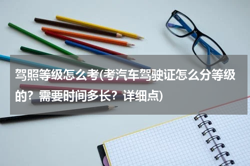 驾照等级怎么考(考汽车驾驶证怎么分等级的？需要时间多长？详细点)