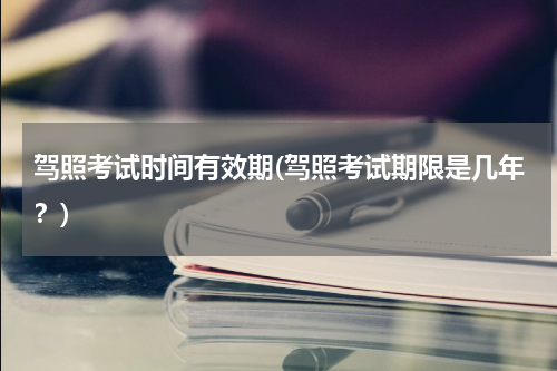 驾照考试时间有效期(驾照考试期限是几年？)