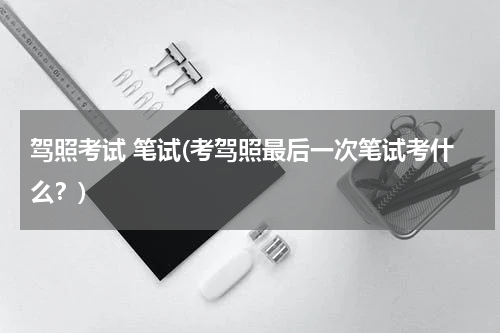 驾照考试 笔试(考驾照最后一次笔试考什么？)