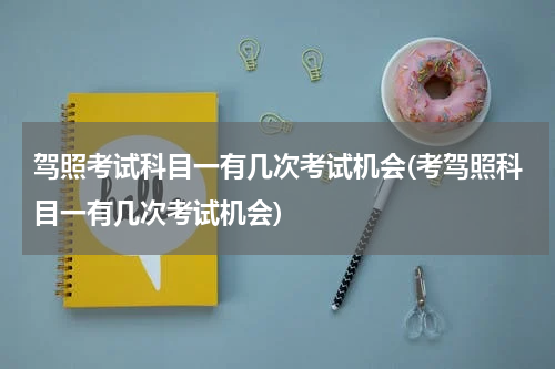 驾照考试科目一有几次考试机会(考驾照科目一有几次考试机会)