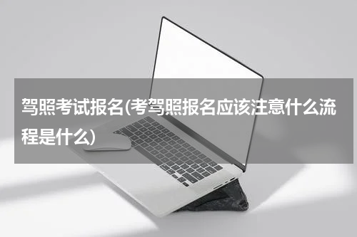 驾照考试报名(考驾照报名应该注意什么流程是什么)