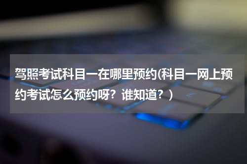 驾照考试科目一在哪里预约(科目一网上预约考试怎么预约呀？谁知道？)