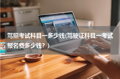 驾照考试科目一多少钱(驾驶证科目一考试报名费多少钱？)