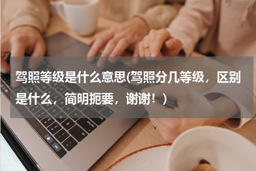 驾照等级是什么意思(驾照分几等级，区别是什么，简明扼要，谢谢！)