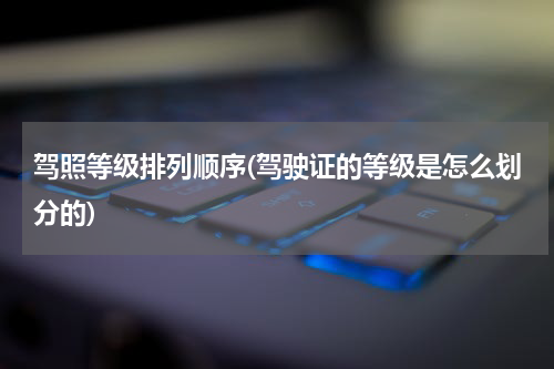 驾照等级排列顺序(驾驶证的等级是怎么划分的)