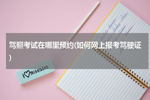 驾照考试在哪里预约(如何网上报考驾驶证)