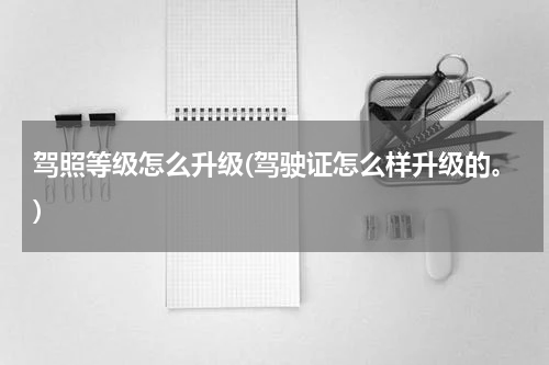 驾照等级怎么升级(驾驶证怎么样升级的。)