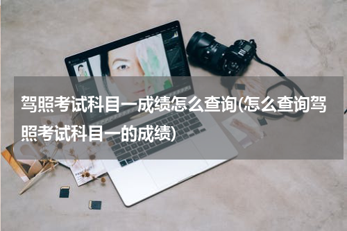 驾照考试科目一成绩怎么查询(怎么查询驾照考试科目一的成绩)