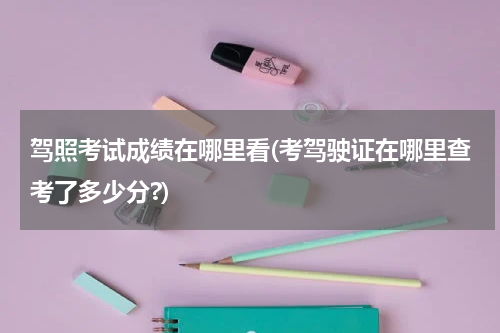 驾照考试成绩在哪里看(考驾驶证在哪里查考了多少分?)