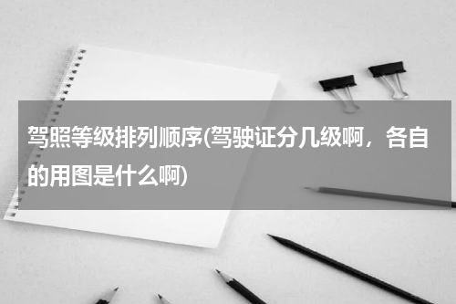 驾照等级排列顺序(驾驶证分几级啊，各自的用图是什么啊)
