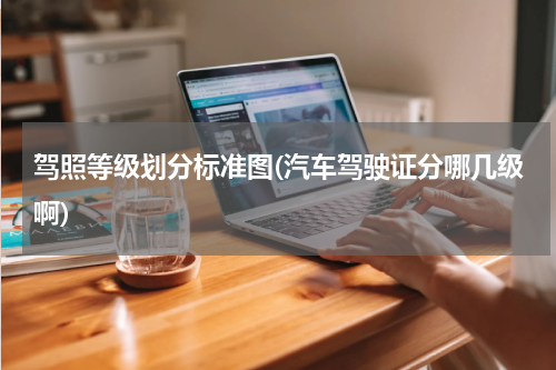 驾照等级划分标准图(汽车驾驶证分哪几级啊)
