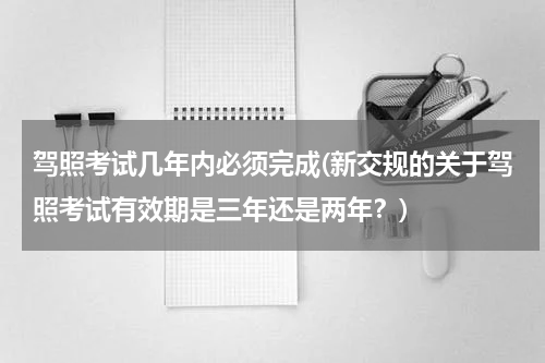 驾照考试几年内必须完成(新交规的关于驾照考试有效期是三年还是两年？)