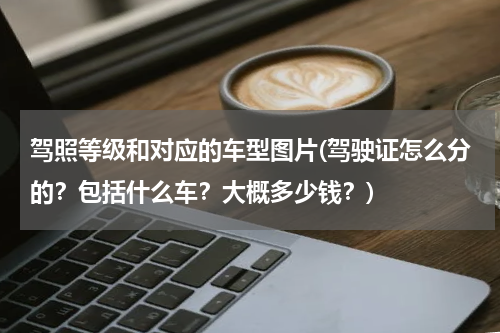 驾照等级和对应的车型图片(驾驶证怎么分的？包括什么车？大概多少钱？)