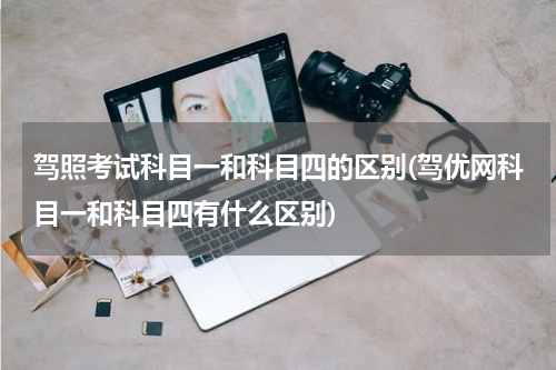 驾照考试科目一和科目四的区别(驾优网科目一和科目四有什么区别)