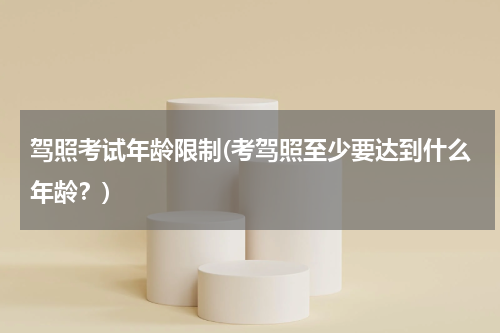 驾照考试年龄限制(考驾照至少要达到什么年龄？)