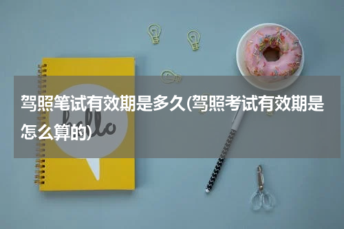 驾照笔试有效期是多久(驾照考试有效期是怎么算的)