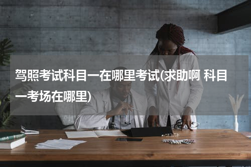 驾照考试科目一在哪里考试(求助啊 科目一考场在哪里)