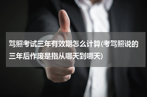 驾照考试三年有效期怎么计算(考驾照说的三年后作废是指从哪天到哪天)