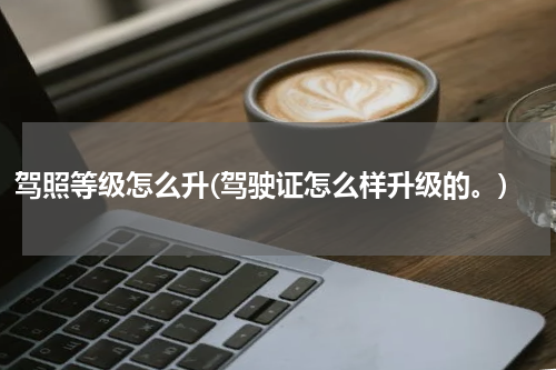 驾照等级怎么升(驾驶证怎么样升级的。)