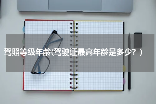 驾照等级年龄(驾驶证最高年龄是多少？)