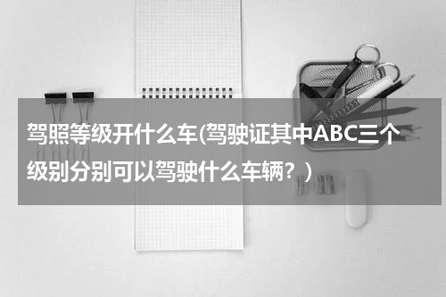 驾照等级开什么车(驾驶证其中ABC三个级别分别可以驾驶什么车辆？)