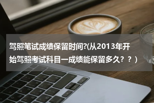 驾照笔试成绩保留时间?(从2013年开始驾照考试科目一成绩能保留多久？？)