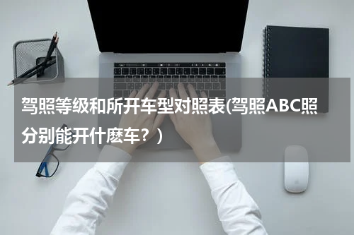 驾照等级和所开车型对照表(驾照ABC照分别能开什麽车？)