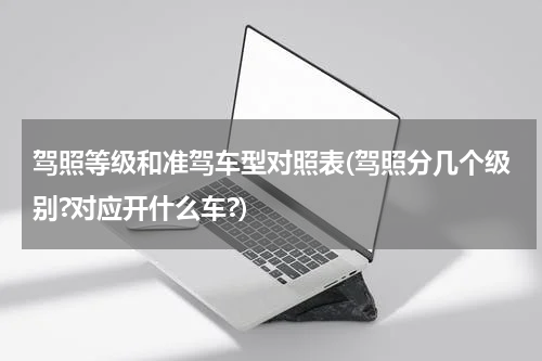 驾照等级和准驾车型对照表(驾照分几个级别?对应开什么车?)