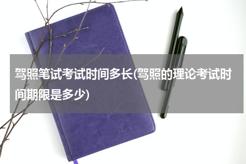 驾照笔试考试时间多长(驾照的理论考试时间期限是多少)