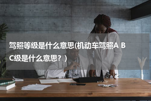 驾照等级是什么意思(机动车驾照A B C级是什么意思？)