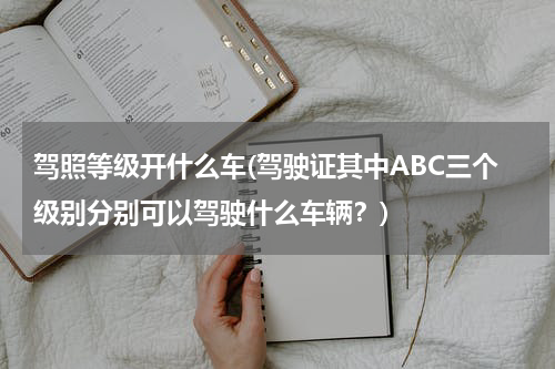 驾照等级开什么车(驾驶证其中ABC三个级别分别可以驾驶什么车辆？)