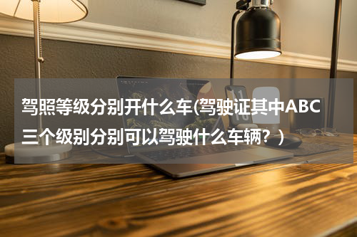驾照等级分别开什么车(驾驶证其中ABC三个级别分别可以驾驶什么车辆？)