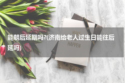 能朝后延期吗?(济南给老人过生日能往后延吗)