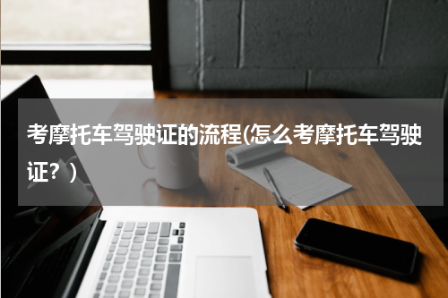 考摩托车驾驶证的流程(怎么考摩托车驾驶证？)