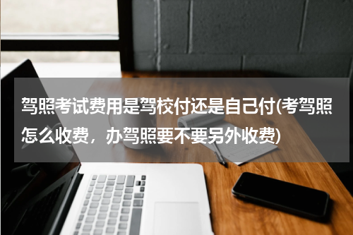 驾照考试费用是驾校付还是自己付(考驾照怎么收费，办驾照要不要另外收费)
