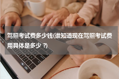 驾照考试费多少钱(谁知道现在驾照考试费用具体是多少 ?)