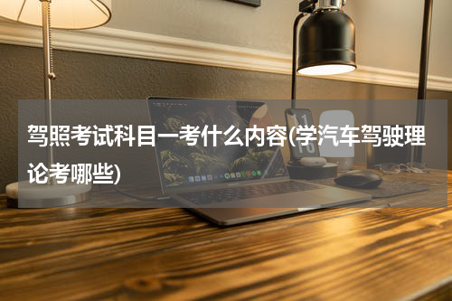 驾照考试科目一考什么内容(学汽车驾驶理论考哪些)