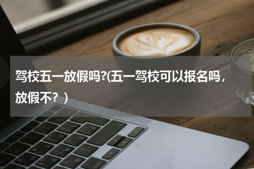 驾校五一放假吗?(五一驾校可以报名吗，放假不？)