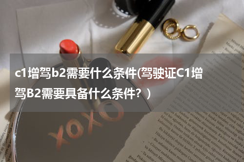 c1增驾b2需要什么条件(驾驶证C1增驾B2需要具备什么条件？)