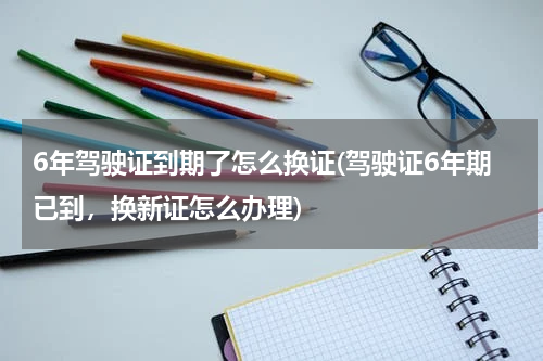6年驾驶证到期了怎么换证(驾驶证6年期已到，换新证怎么办理)