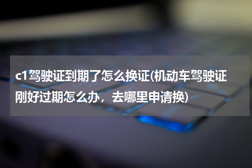 c1驾驶证到期了怎么换证(机动车驾驶证刚好过期怎么办，去哪里申请换)