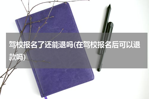 驾校报名了还能退吗(在驾校报名后可以退款吗)