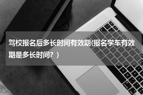 驾校报名后多长时间有效期(报名学车有效期是多长时间？)