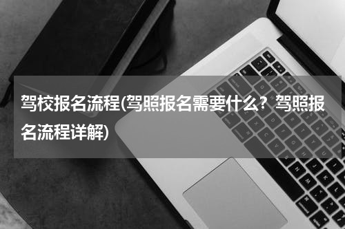 驾校报名流程(驾照报名需要什么？驾照报名流程详解)